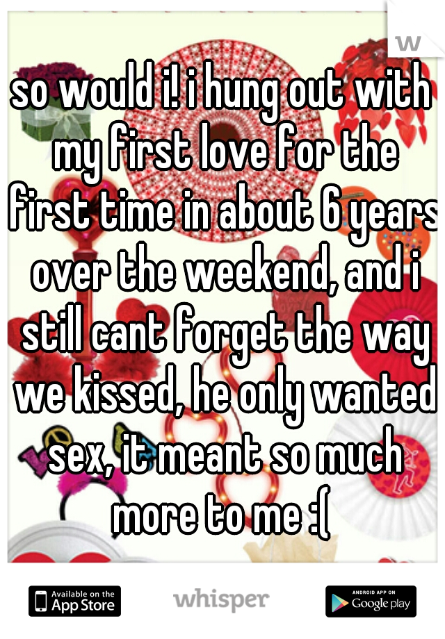 so would i! i hung out with my first love for the first time in about 6 years over the weekend, and i still cant forget the way we kissed, he only wanted sex, it meant so much more to me :( 