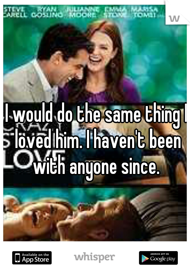 I would do the same thing I loved him. I haven't been with anyone since. 