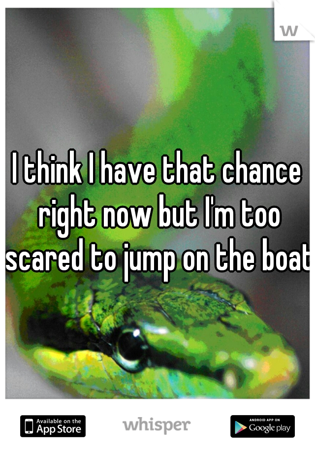 I think I have that chance right now but I'm too scared to jump on the boat