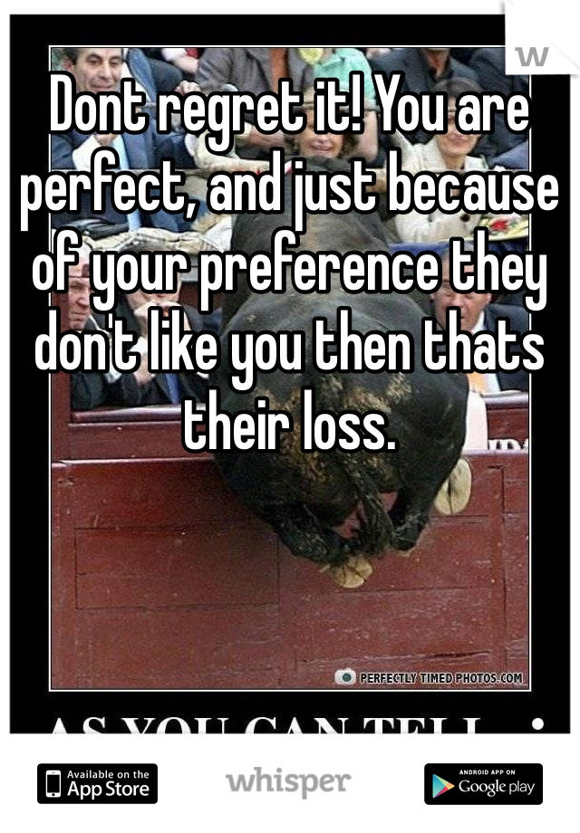 Dont regret it! You are perfect, and just because of your preference they don't like you then thats their loss. 