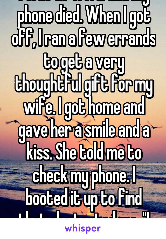 I was at work and my phone died. When I got off, I ran a few errands to get a very thoughtful gift for my wife. I got home and gave her a smile and a kiss. She told me to check my phone. I booted it up to find that she texted me, "I want a divorce." 