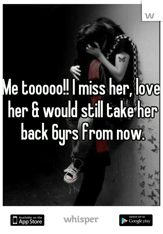 Me tooooo!! I miss her, love her & would still take her back 6yrs from now.