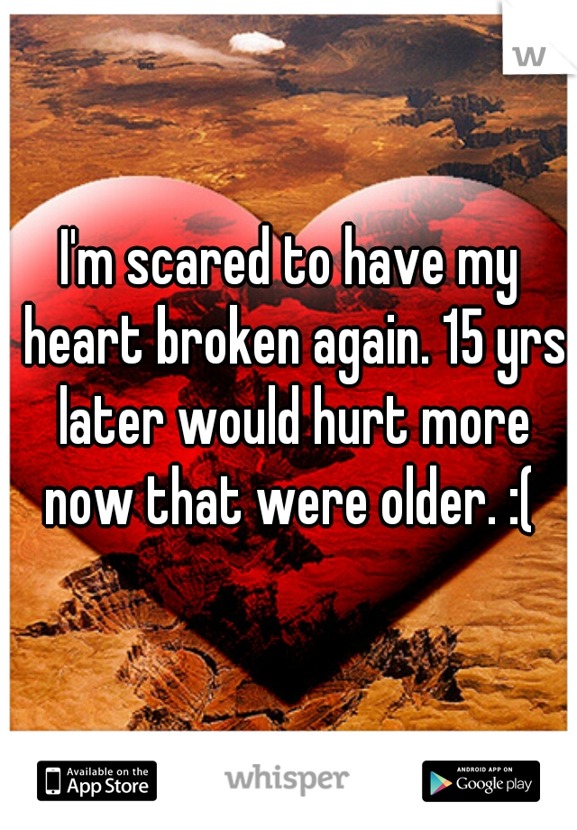 I'm scared to have my heart broken again. 15 yrs later would hurt more now that were older. :( 