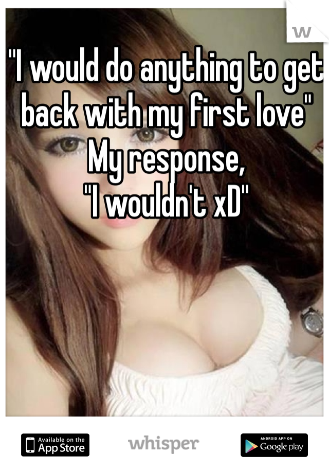 "I would do anything to get back with my first love"
My response,
"I wouldn't xD"