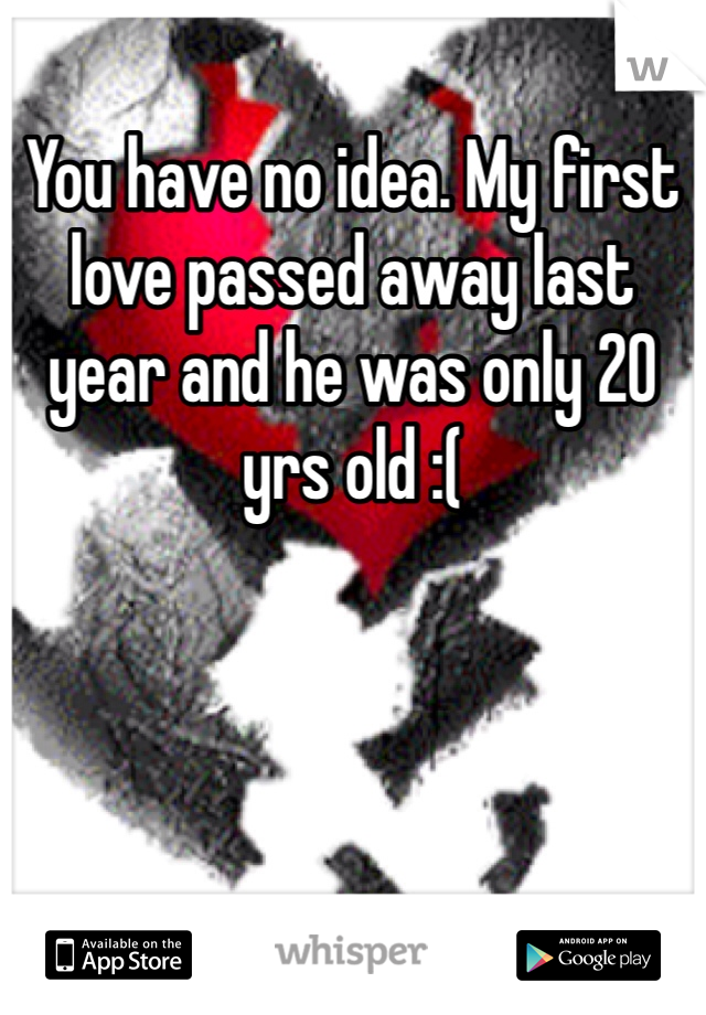 You have no idea. My first love passed away last year and he was only 20 yrs old :(