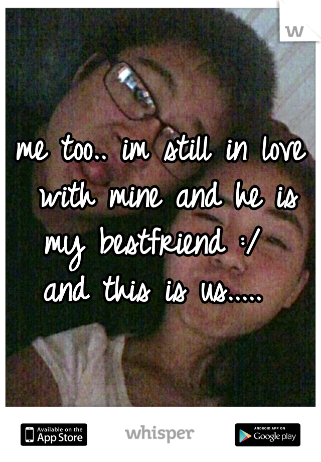 me too.. im still in love with mine and he is my bestfriend :/   and this is us.....  