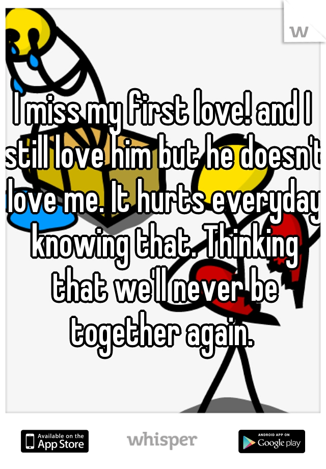 I miss my first love! and I still love him but he doesn't love me. It hurts everyday knowing that. Thinking that we'll never be together again. 