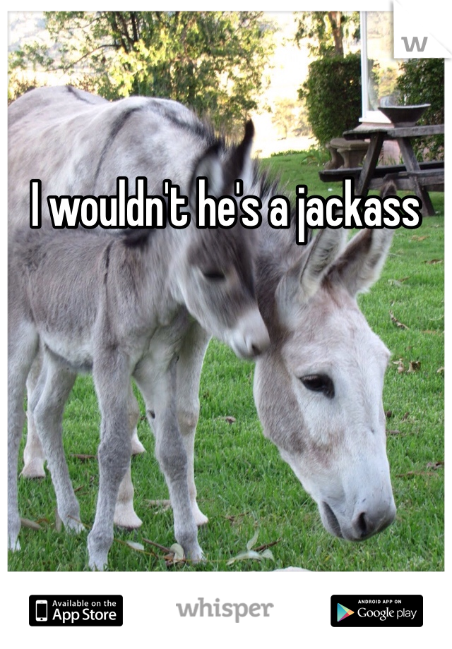 I wouldn't he's a jackass 