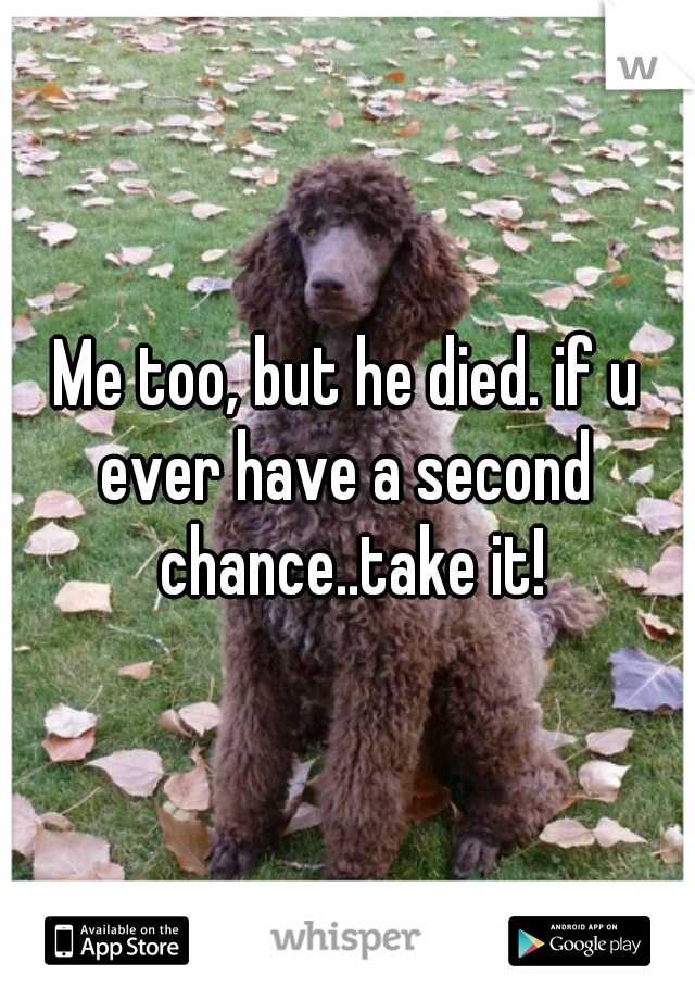 Me too, but he died. if u ever have a second  chance..take it!