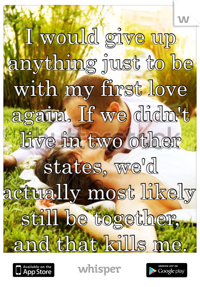 I would give up anything just to be with my first love again. If we didn't live in two other states, we'd actually most likely still be together, and that kills me.