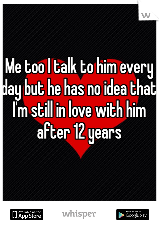 Me too I talk to him every day but he has no idea that I'm still in love with him after 12 years