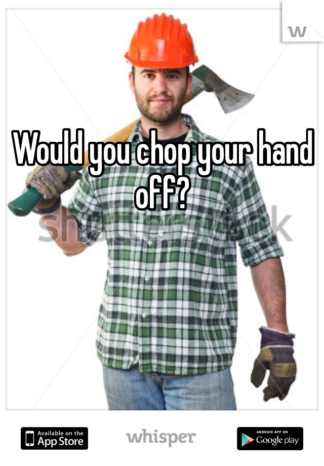 Would you chop your hand off? 