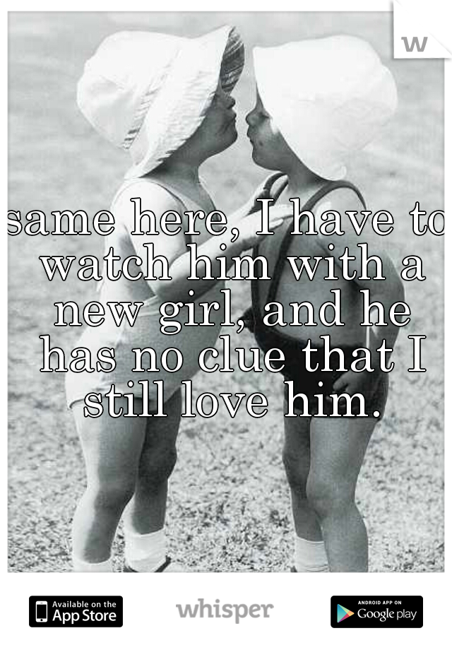 same here, I have to watch him with a new girl, and he has no clue that I still love him.