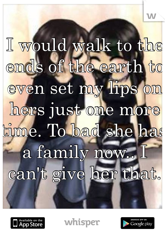 I would walk to the ends of the earth to even set my lips on hers just one more time. To bad she has a family now.. I can't give her that. 