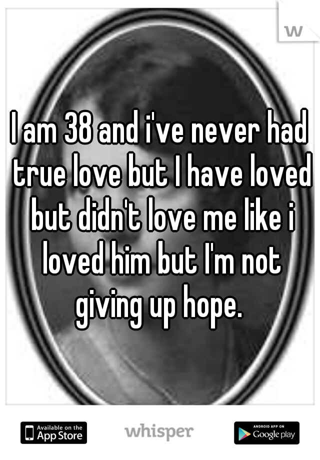 I am 38 and i've never had true love but I have loved but didn't love me like i loved him but I'm not giving up hope. 