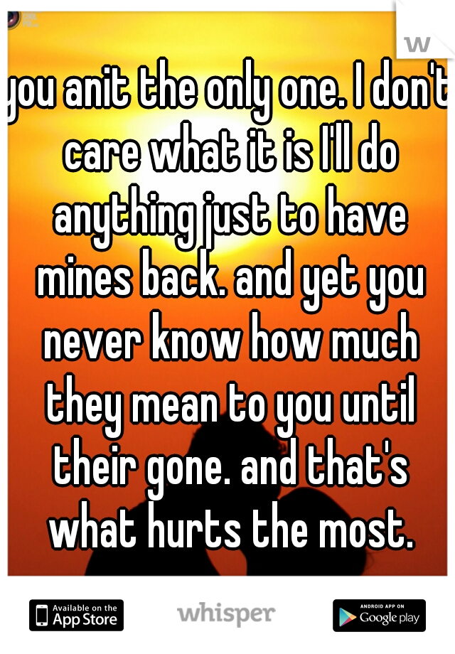 you anit the only one. I don't care what it is I'll do anything just to have mines back. and yet you never know how much they mean to you until their gone. and that's what hurts the most.