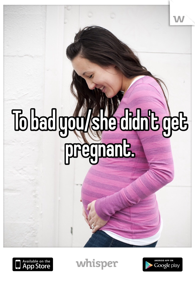 To bad you/she didn't get pregnant. 