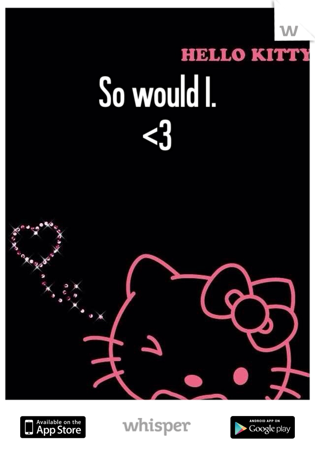 So would I. 
<3