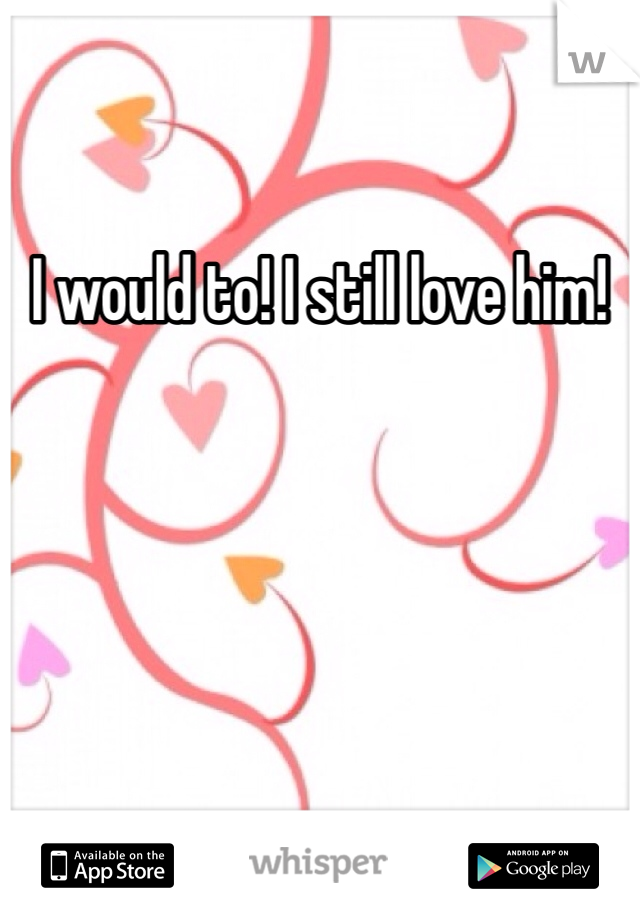 I would to! I still love him!