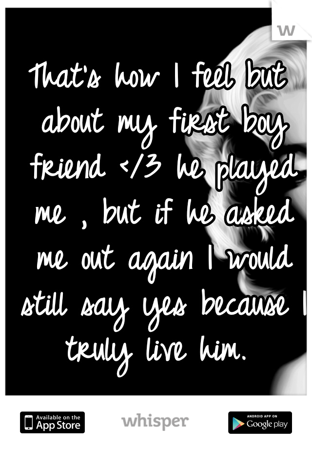 That's how I feel but about my first boy friend </3 he played me , but if he asked me out again I would still say yes because I truly live him. 