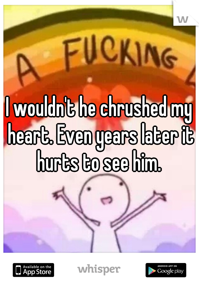 I wouldn't he chrushed my heart. Even years later it hurts to see him. 