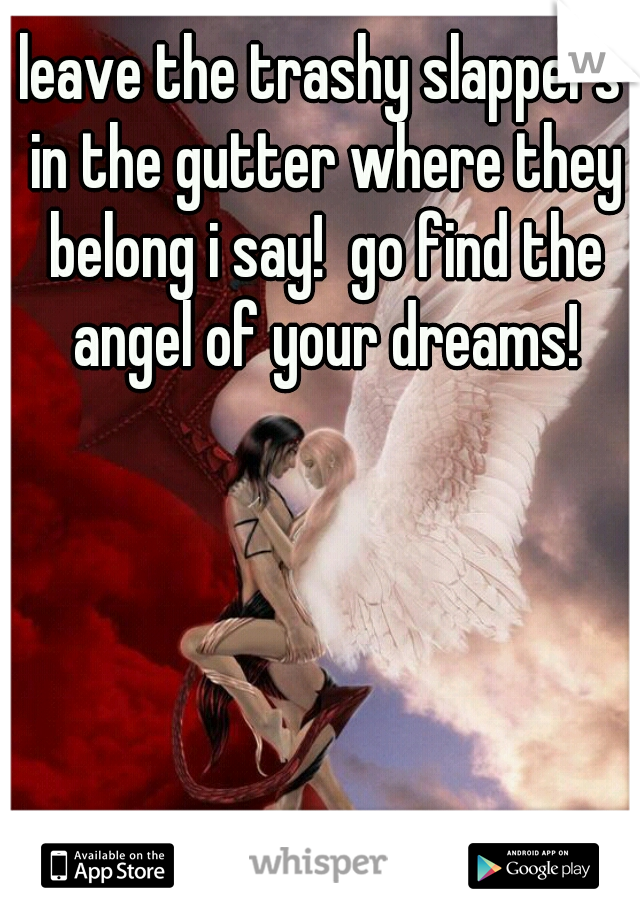 leave the trashy slappers in the gutter where they belong i say!  go find the angel of your dreams!
