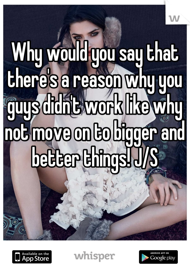 Why would you say that there's a reason why you guys didn't work like why not move on to bigger and better things! J/S
