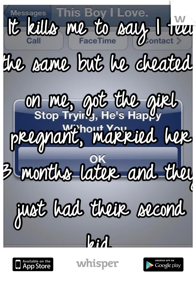 It kills me to say I feel the same but he cheated on me, got the girl pregnant, married her 3 months later and they just had their second kid.