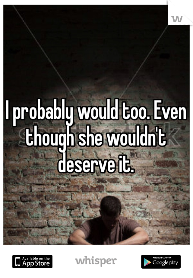 I probably would too. Even though she wouldn't deserve it.