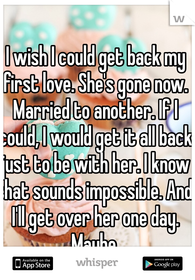 I wish I could get back my first love. She's gone now. Married to another. If I could, I would get it all back just to be with her. I know that sounds impossible. And I'll get over her one day. Maybe.