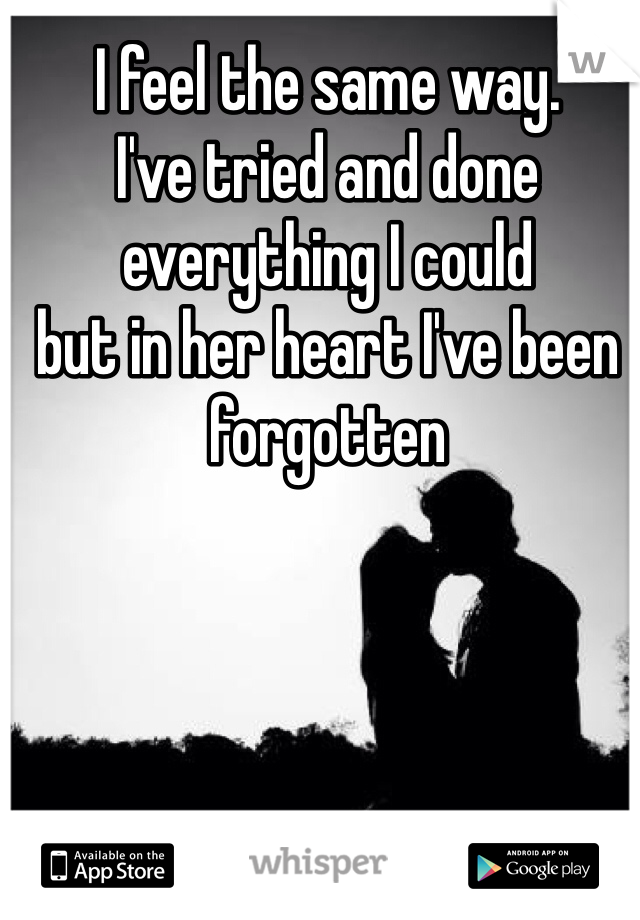 I feel the same way. 
I've tried and done everything I could
but in her heart I've been forgotten