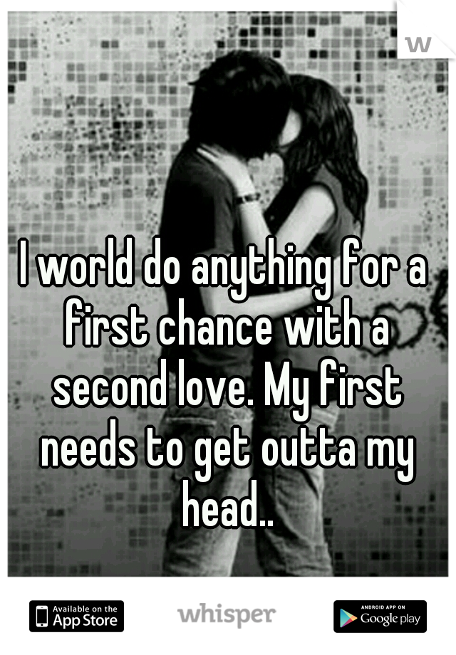 I world do anything for a first chance with a second love. My first needs to get outta my head..