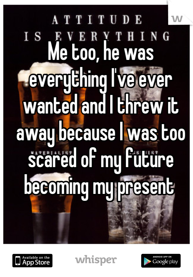 Me too, he was everything I've ever wanted and I threw it away because I was too scared of my future becoming my present 