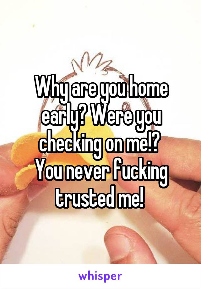 Why are you home early? Were you checking on me!? 
You never fucking trusted me! 