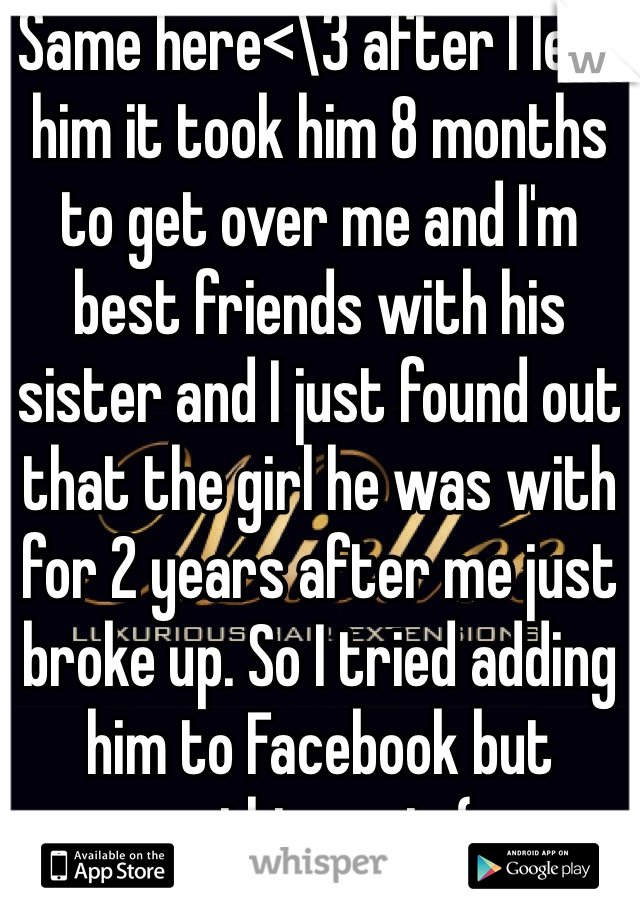 Same here<\3 after I left him it took him 8 months to get over me and I'm best friends with his sister and I just found out that the girl he was with for 2 years after me just broke up. So I tried adding him to Facebook but nothing yet :( 