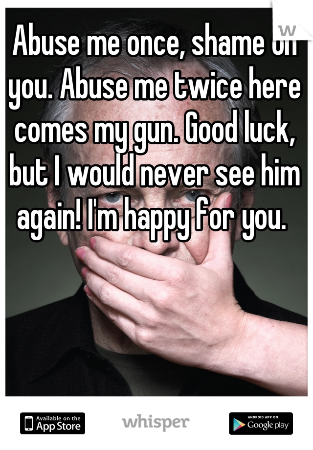 Abuse me once, shame on you. Abuse me twice here comes my gun. Good luck, but I would never see him again! I'm happy for you. 