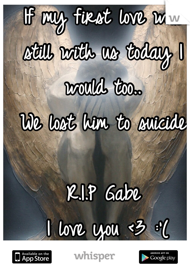 If my first love was still with us today I would too..
We lost him to suicide

R.I.P Gabe
 I love you <3 :'(