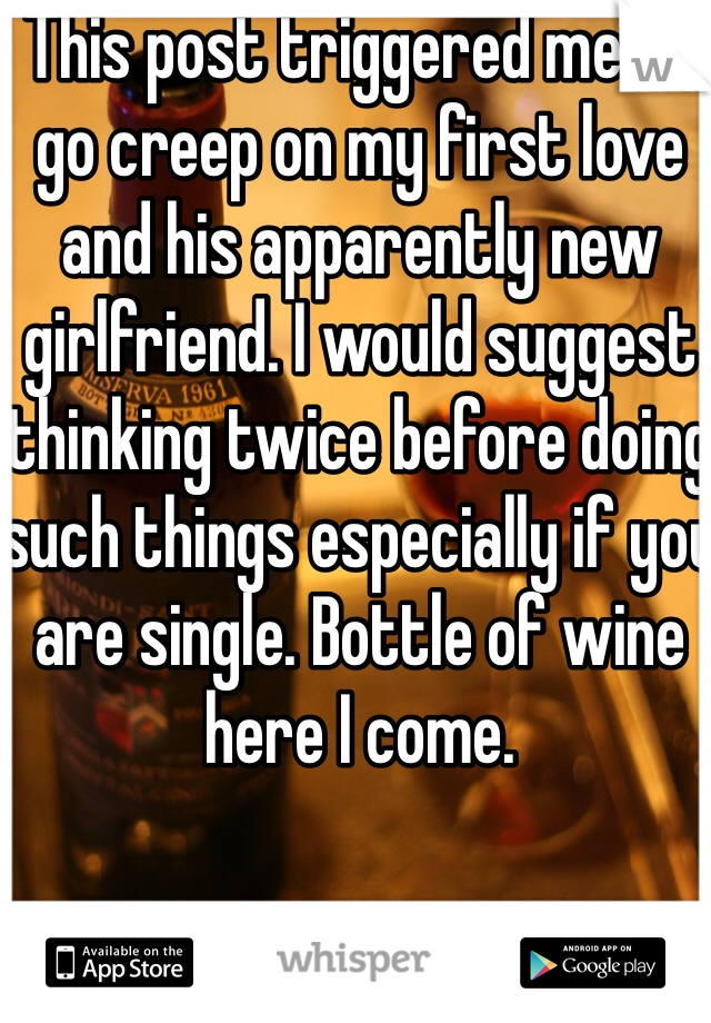 This post triggered me to go creep on my first love and his apparently new girlfriend. I would suggest thinking twice before doing such things especially if you are single. Bottle of wine here I come.