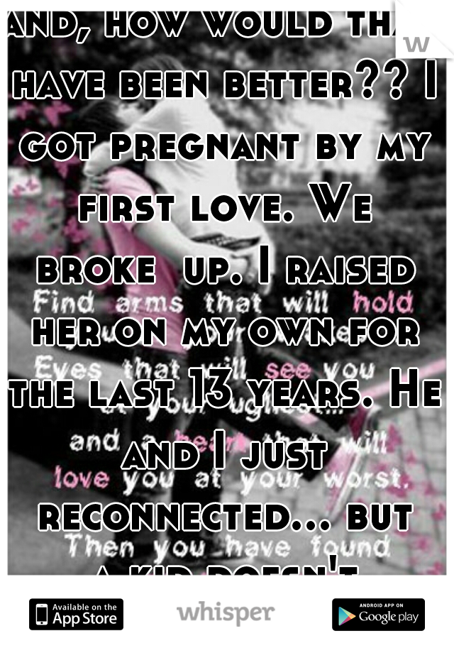 and, how would that have been better?? I got pregnant by my first love. We broke  up. I raised her on my own for the last 13 years. He and I just reconnected... but a kid doesn't guarantee anything!