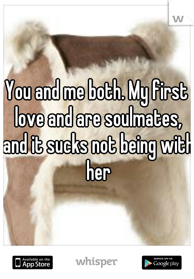 You and me both. My first love and are soulmates, and it sucks not being with her