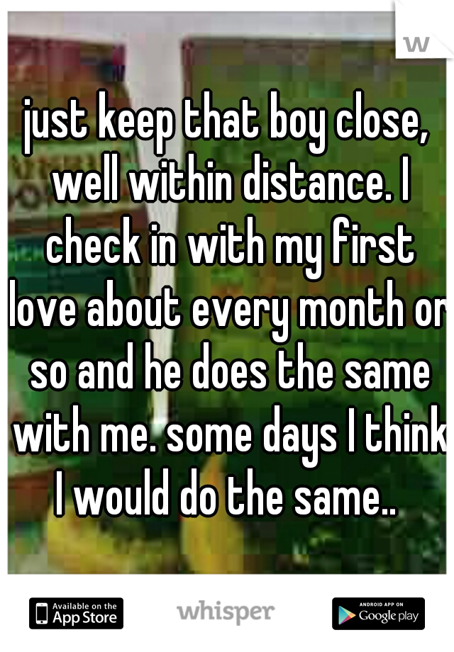 just keep that boy close, well within distance. I check in with my first love about every month or so and he does the same with me. some days I think I would do the same.. 