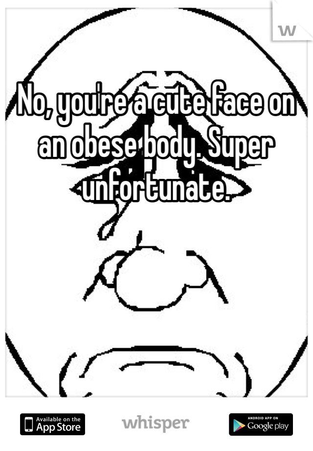 No, you're a cute face on an obese body. Super unfortunate.