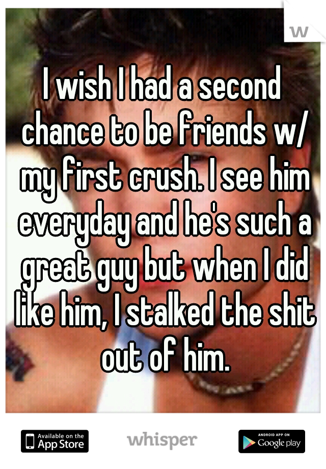 I wish I had a second chance to be friends w/ my first crush. I see him everyday and he's such a great guy but when I did like him, I stalked the shit out of him.