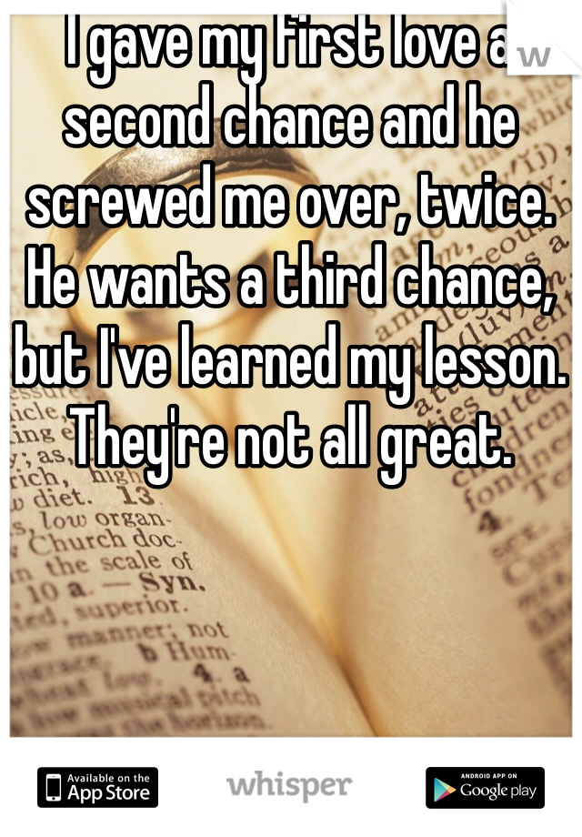 I gave my first love a second chance and he screwed me over, twice. He wants a third chance, but I've learned my lesson. They're not all great. 