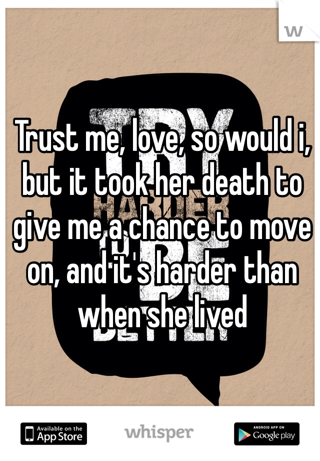 Trust me, love, so would i, but it took her death to give me a chance to move on, and it's harder than when she lived