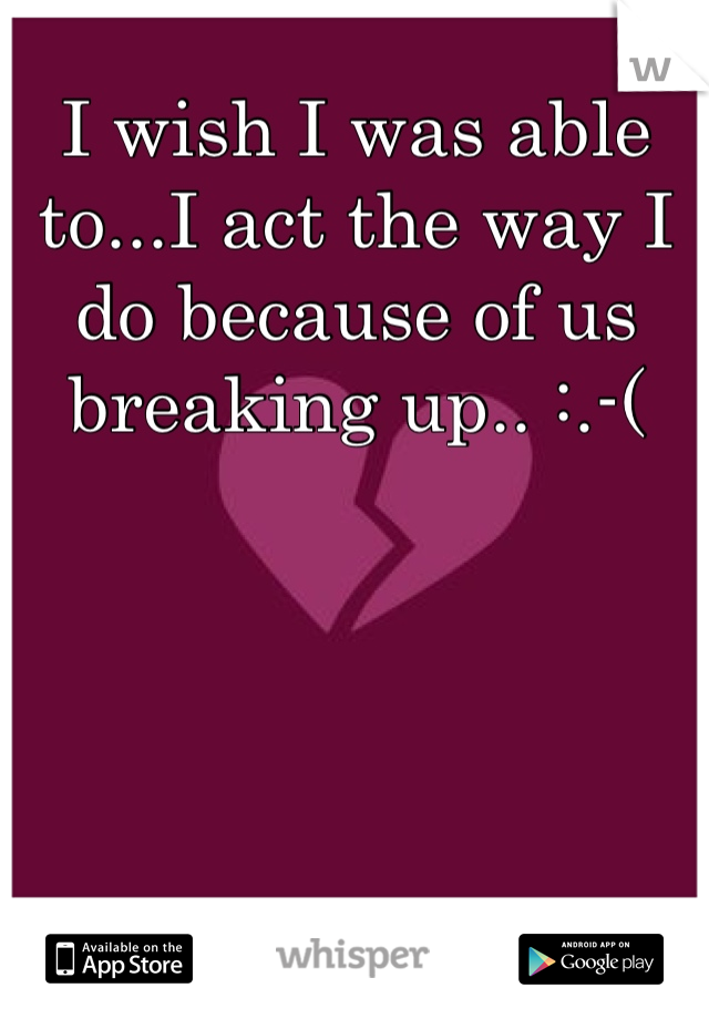 I wish I was able to...I act the way I do because of us breaking up.. :.-(