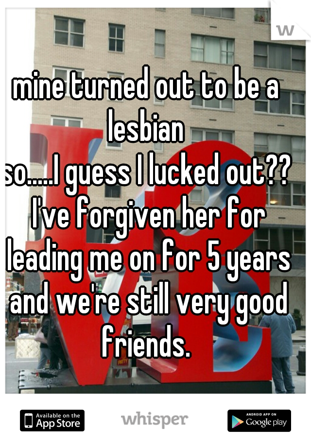 mine turned out to be a lesbian 
so.....I guess I lucked out?? I've forgiven her for leading me on for 5 years and we're still very good friends. 