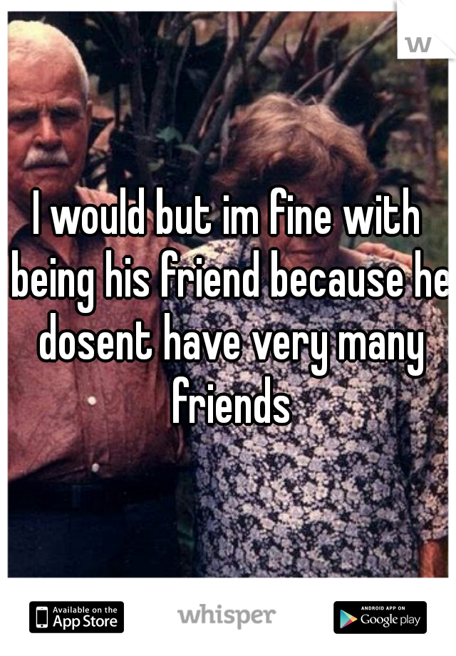 I would but im fine with being his friend because he dosent have very many friends