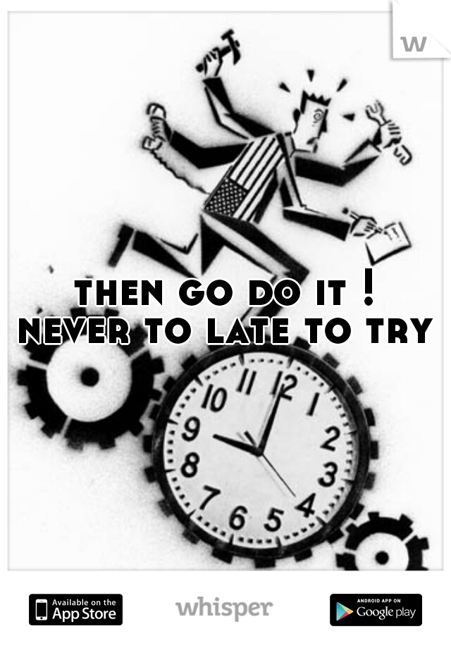 then go do it !
never to late to try