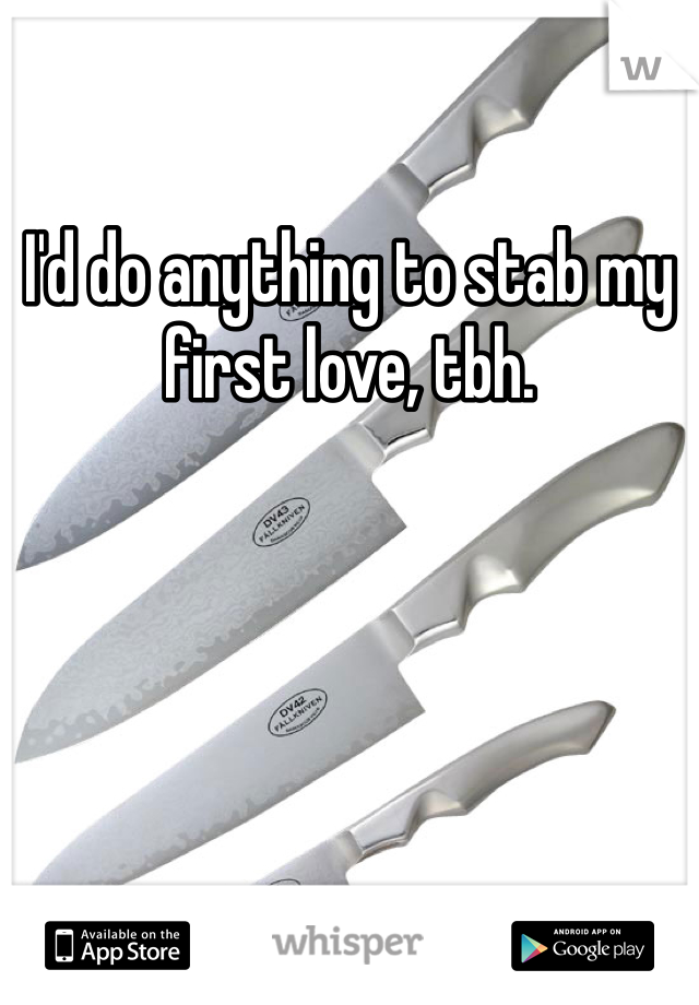 I'd do anything to stab my first love, tbh.